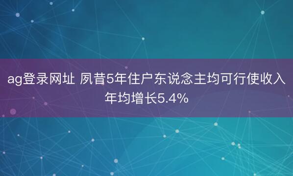 ag登錄網(wǎng)址 夙昔5年住戶東說念主均可行使收入年均增長5.4%