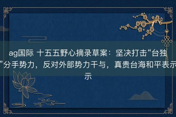 ag國際 十五五野心摘錄草案：堅決打擊“臺獨”分手勢力，反對外部勢力干與，真貴臺海和平表示