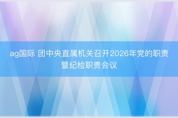 ag國際 團中央直屬機關(guān)召開2026年黨的職責(zé)暨紀檢職責(zé)會議