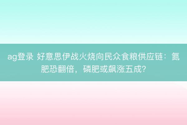 ag登錄 好意思伊戰火燒向民眾食糧供應鏈：氮肥恐翻倍，磷肥或飆漲五成？